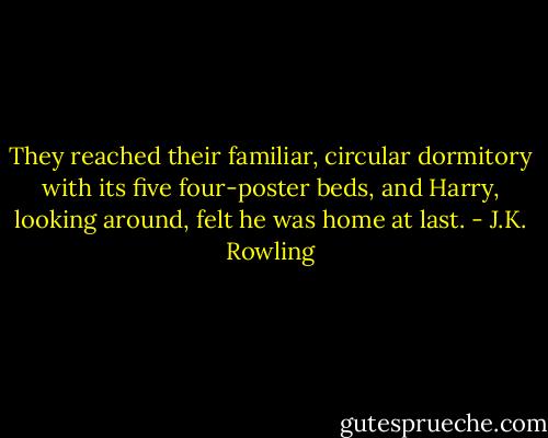 They reached their familiar, circular dormitory with its five four-poster beds, and Harry, looking around, felt he was home at last. - J.K. Rowling