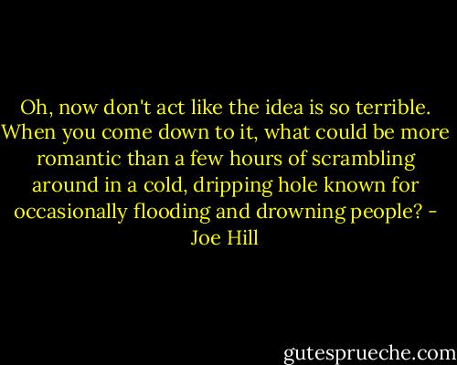 Oh, now don't act like the idea is so terrible. When you come down to it, what could be more romantic than a few hours of scrambling around in a cold, dripping hole known for occasionally flooding and drowning people? - Joe Hill