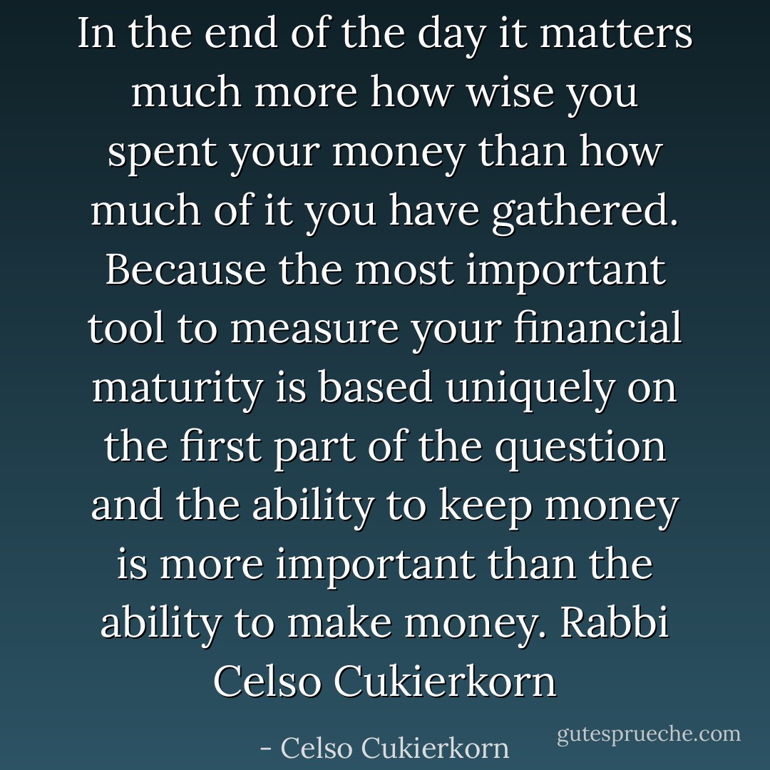 In the end of the day it matters much more how wise you spent your money than how much of it you have gathered.<br />Because the most important tool to measure your financial maturity is based uniquely on the first part of the question and the ability to keep money is more important than the ability to make money.<br />Rabbi Celso Cukierkorn - Celso Cukierkorn