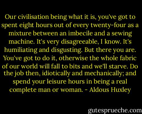 Our civilisation being what it is, you've got to spent eight hours out of every twenty-four as a mixture between an imbecile and a sewing machine. It's very disagreeable, I know. It's humiliating and disgusting. But there you are. You've got to do it, otherwise the whole fabric of our world will fall to bits and we'll starve. Do the job then, idiotically and mechanically; and spend your leisure hours in being a real complete man or woman. - Aldous Huxley