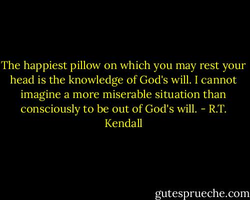 The happiest pillow on which you may rest your head is the knowledge of God's will. I cannot imagine a more miserable situation than consciously to be out of God's will. - R.T. Kendall