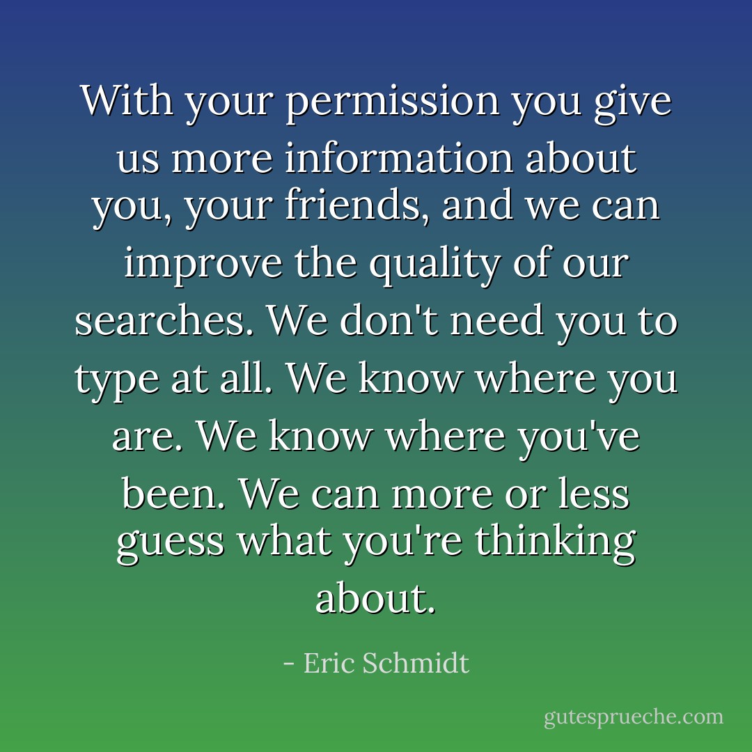 With your permission you give us more information about you, your friends, and we can improve the quality of our searches. We don't need you to type at all. We know where you are. We know where you've been. We can more or less guess what you're thinking about. - Eric Schmidt