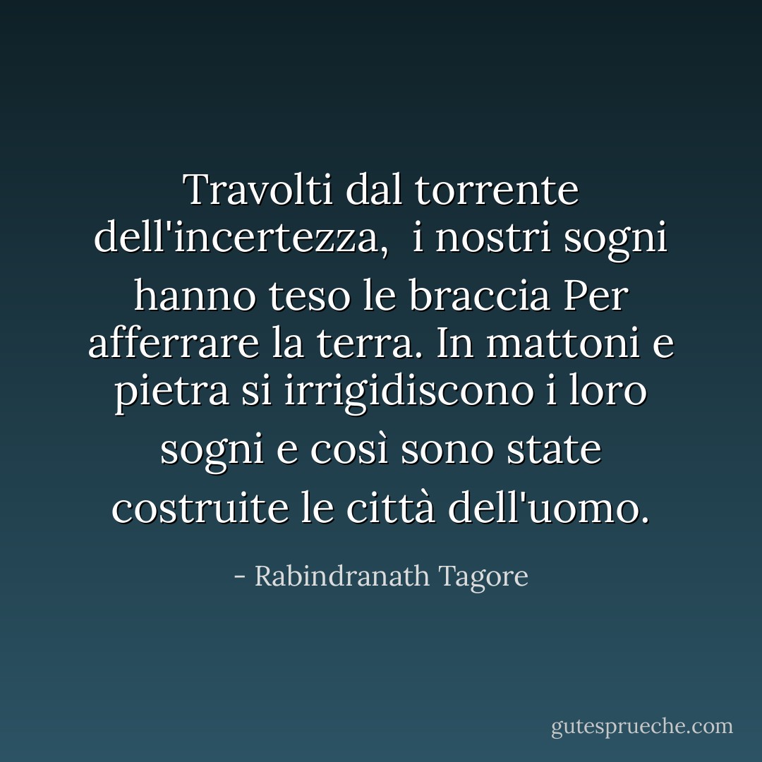 Travolti dal torrente dell'incertezza, <br />i nostri sogni hanno teso le braccia<br />Per afferrare la terra.<br />In mattoni e pietra si irrigidiscono<br />i loro sogni e così sono state costruite<br />le città dell'uomo. - Rabindranath Tagore