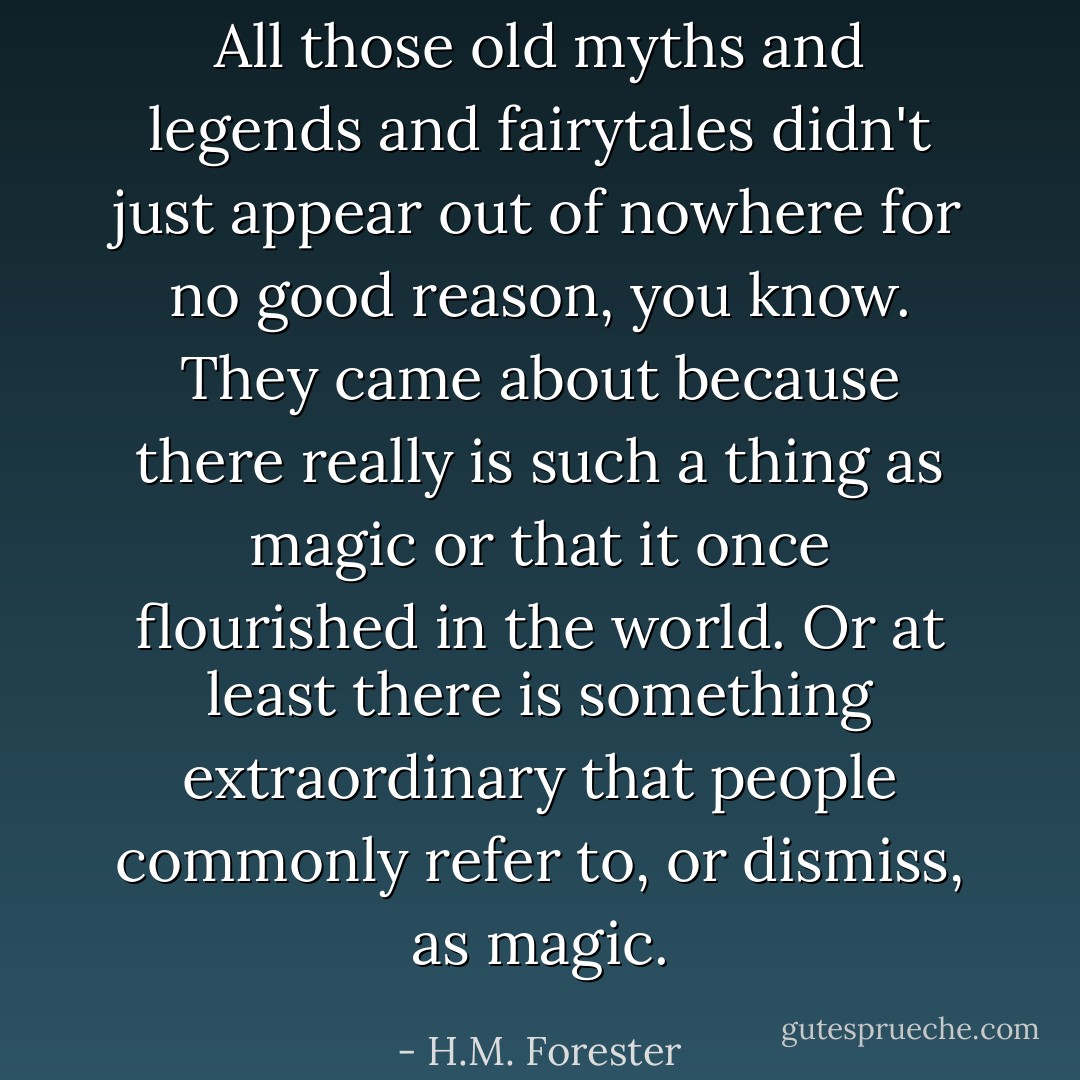 All those old myths and legends and fairytales didn't just appear out of nowhere for no good reason, you know. They came about because there really is such a thing as magic or that it once flourished in the world. Or at least there is something extraordinary that people commonly refer to, or dismiss, as magic. - H.M. Forester