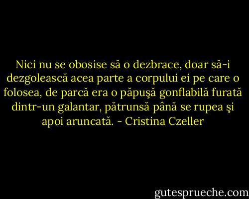 Nici nu se obosise să o dezbrace, doar să-i dezgolească acea parte a corpului ei pe care o folosea, de parcă era o păpuşă gonflabilă furată dintr-un galantar, pătrunsă până se rupea şi apoi aruncată. - Cristina Czeller