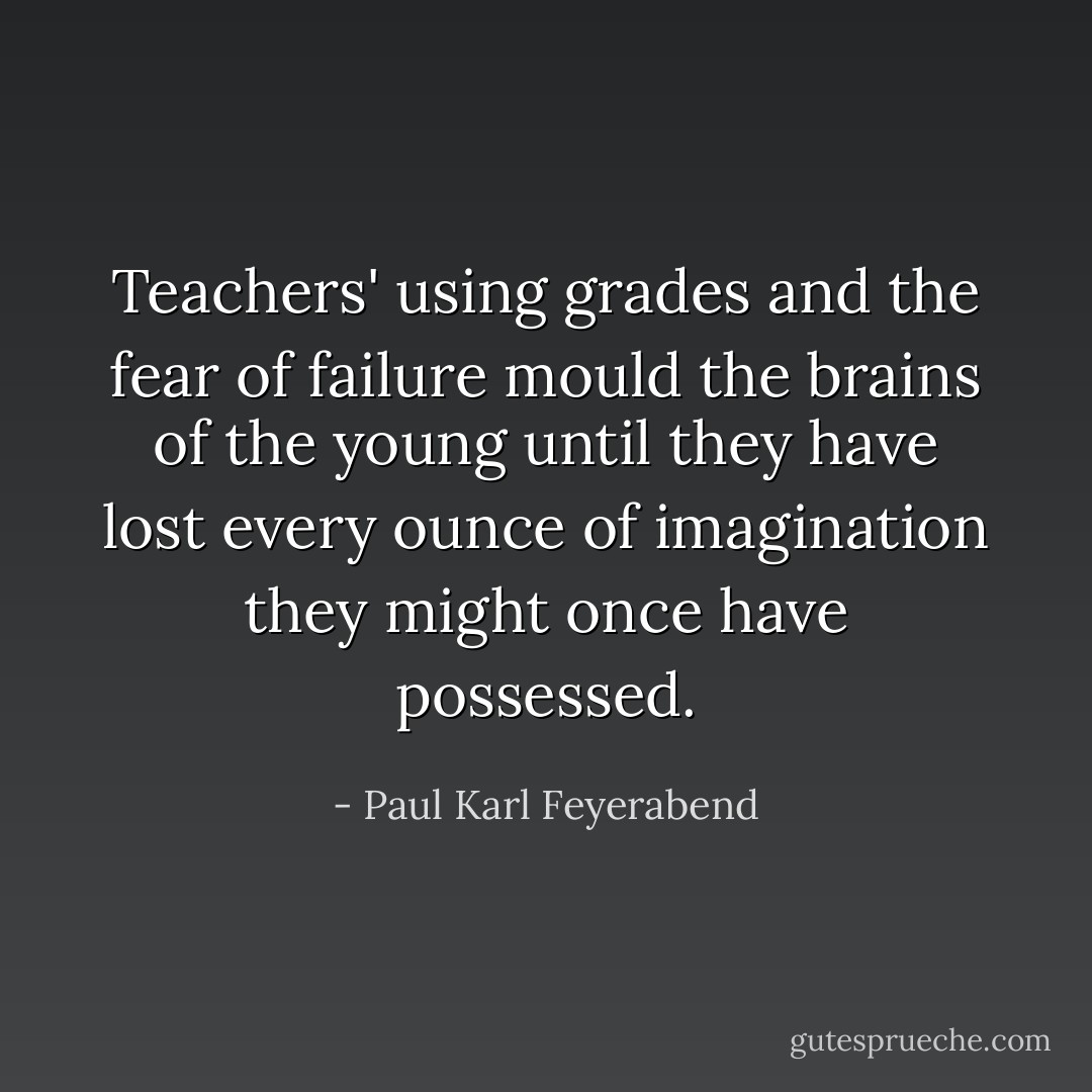 Teachers' using grades and the fear of failure mould the brains of the young until they have lost every ounce of imagination they might once have possessed. - Paul Karl Feyerabend