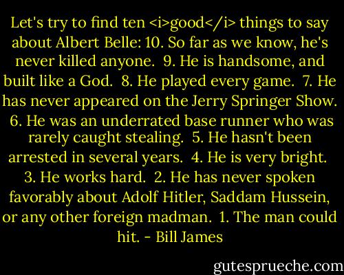 Let's try to find ten <i>good</i> things to say about Albert Belle:<br />10. So far as we know, he's never killed anyone.<br /> 9. He is handsome, and built like a God.<br /> 8. He played every game.<br /> 7. He has never appeared on the Jerry Springer Show.<br /> 6. He was an underrated base runner who was rarely caught stealing.<br /> 5. He hasn't been arrested in several years.<br /> 4. He is very bright.<br /> 3. He works hard.<br /> 2. He has never spoken favorably about Adolf Hitler, Saddam Hussein, or any other foreign madman.<br /> 1. The man could hit. - Bill James