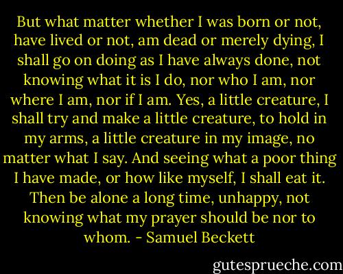 But what matter whether I was born or not, have lived or not, am dead or merely dying, I shall go on doing as I have always done, not knowing what it is I do, nor who I am, nor where I am, nor if I am. Yes, a little creature, I shall try and make a little creature, to hold in my arms, a little creature in my image, no matter what I say. And seeing what a poor thing I have made, or how like myself, I shall eat it. Then be alone a long time, unhappy, not knowing what my prayer should be nor to whom. - Samuel Beckett