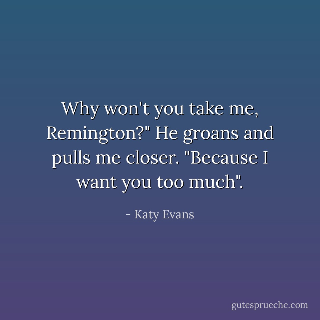 Why won't you take me, Remington?" He groans and pulls me closer. "Because I want you too much". - Katy Evans