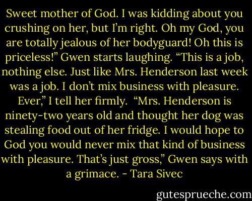 Sweet mother of God. I was kidding about you crushing on her, but I’m right. Oh my God, you are totally jealous of her bodyguard! Oh this is priceless!” Gwen starts laughing.<br />“This is a job, nothing else. Just like Mrs. Henderson last week was a job. I don’t mix business with pleasure. Ever,” I tell her firmly. <br />“Mrs. Henderson is ninety-two years old and thought her dog was stealing food out of her fridge. I would hope to God you would never mix that kind of business with pleasure. That’s just gross,” Gwen says with a grimace. - Tara Sivec