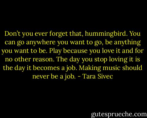 Don’t you ever forget that, hummingbird. You can go anywhere you want to go, be anything you want to be. Play because you love it and for no other reason. The day you stop loving it is the day it becomes a job. Making music should never be a job. - Tara Sivec