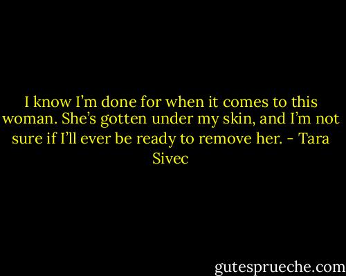 I know I’m done for when it comes to this woman. She’s gotten under my skin, and I’m not sure if I’ll ever be ready to remove her. - Tara Sivec