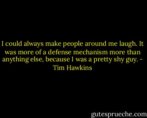 I could always make people around me laugh. It was more of a defense mechanism more than anything else, because I was a pretty shy guy. - Tim Hawkins