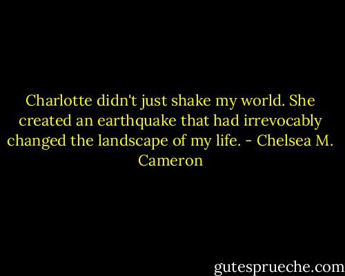 Charlotte didn't just shake my world. She created an earthquake that had irrevocably changed the landscape of my life. - Chelsea M. Cameron