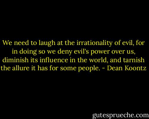 We need to laugh at the irrationality of evil, for in doing so we deny evil's power over us, diminish its influence in the world, and tarnish the allure it has for some people. - Dean Koontz