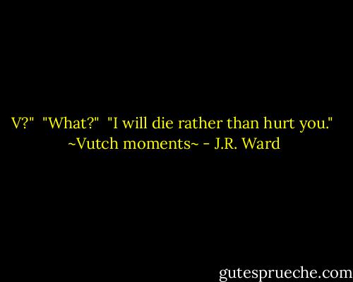 V?"<br /><br />"What?"<br /><br />"I will die rather than hurt you."<br /><br />~Vutch moments~ - J.R. Ward