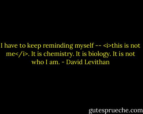 I have to keep reminding myself -- <i>this is not me</i>. It is chemistry. It is biology. It is not who I am. - David Levithan