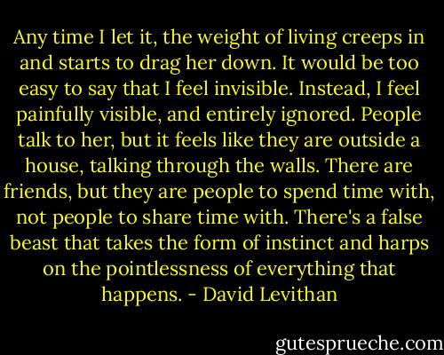 Any time I let it, the weight of living creeps in and starts to drag her down. It would be too easy to say that I feel invisible. Instead, I feel painfully visible, and entirely ignored. People talk to her, but it feels like they are outside a house, talking through the walls. There are friends, but they are people to spend time with, not people to share time with. There's a false beast that takes the form of instinct and harps on the pointlessness of everything that happens. - David Levithan