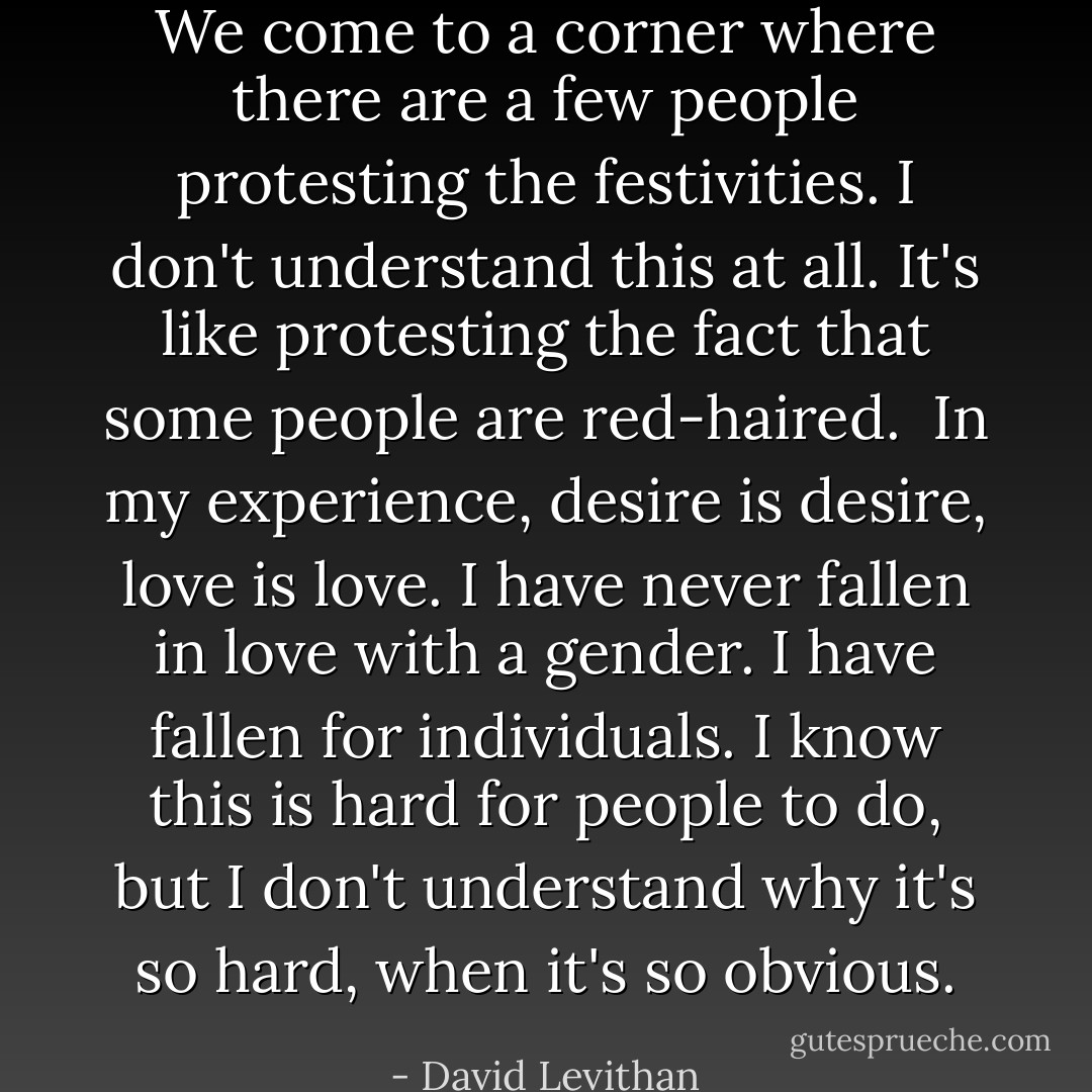 We come to a corner where there are a few people protesting the festivities. I don't understand this at all. It's like protesting the fact that some people are red-haired.<br /><br />In my experience, desire is desire, love is love. I have never fallen in love with a gender. I have fallen for individuals. I know this is hard for people to do, but I don't understand why it's so hard, when it's so obvious. - David Levithan