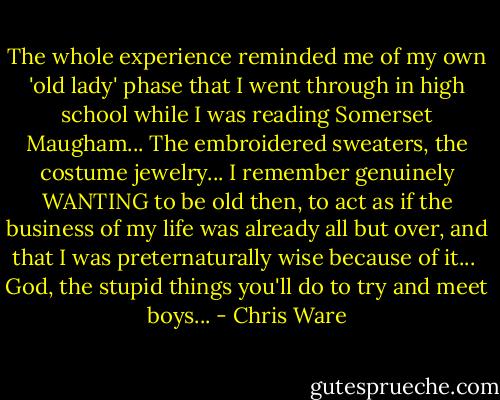 The whole experience reminded me of my own 'old lady' phase that I went through in high school while I was reading Somerset Maugham... The embroidered sweaters, the costume jewelry... I remember genuinely WANTING to be old then, to act as if the business of my life was already all but over, and that I was preternaturally wise because of it...<br /><br />God, the stupid things you'll do to try and meet boys... - Chris Ware