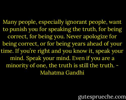 Many people, especially ignorant people, want to punish you for speaking the truth, for being correct, for being you. Never apologize for being correct, or for being years ahead of your time. If you’re right and you know it, speak your mind. Speak your mind. Even if you are a minority of one, the truth is still the truth. - Mahatma Gandhi