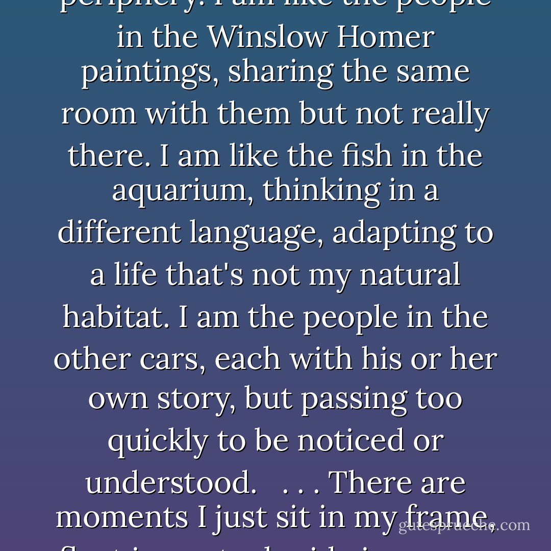They are so caught up in their happiness that they don't realize I'm not really a part of it. I am wandering along the periphery. I am like the people in the Winslow Homer paintings, sharing the same room with them but not really there. I am like the fish in the aquarium, thinking in a different language, adapting to a life that's not my natural habitat. I am the people in the other cars, each with his or her own story, but passing too quickly to be noticed or understood.<br /><br /> . . . There are moments I just sit in my frame, float in my tank, ride in my car and say nothing, think nothing that connects me to anything at all. - David Levithan