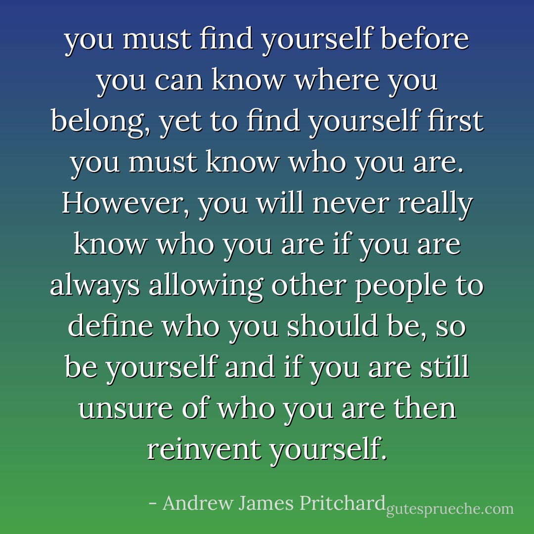 you must find yourself before you can know where you belong, yet to find yourself first you must know who you are. However, you will never really know who you are if you are always allowing other people to define who you should be, so be yourself and if you are still unsure of who you are then reinvent yourself. - Andrew James Pritchard