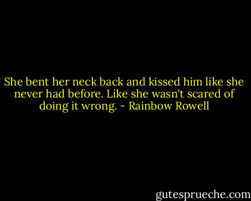 She bent her neck back and kissed him like she never had before. Like she wasn't scared of doing it wrong. - Rainbow Rowell