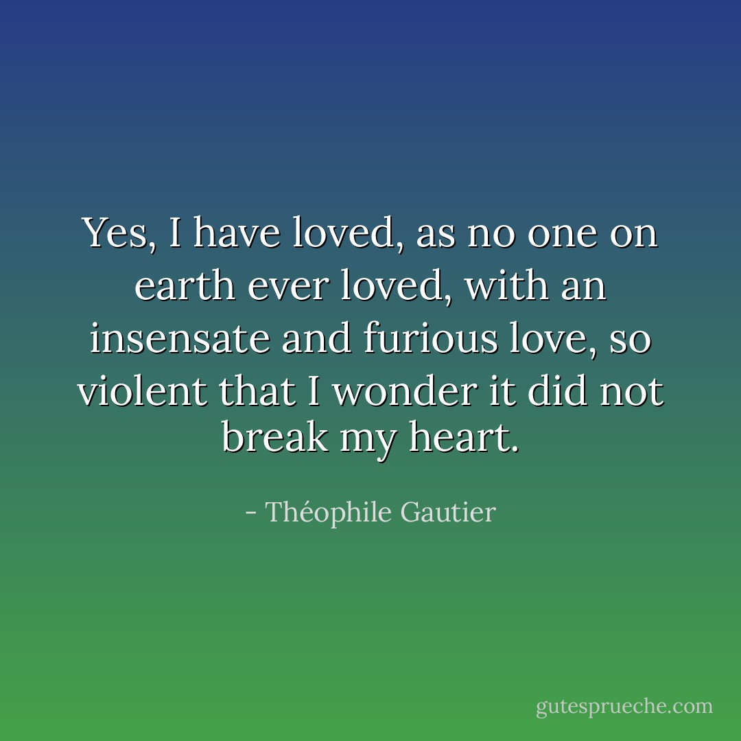 Yes, I have loved, as no one on earth ever loved, with an insensate and furious love, so violent that I wonder it did not break my heart. - Théophile Gautier