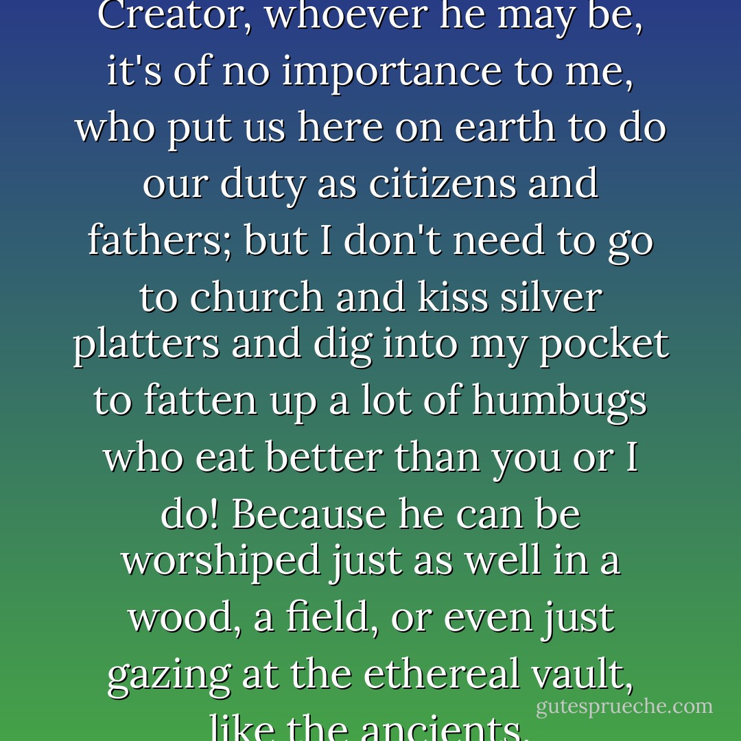 I believe in Supreme Being, a Creator, whoever he may be, it's of no importance to me, who put us here on earth to do our duty as citizens and fathers; but I don't need to go to church and kiss silver platters and dig into my pocket to fatten up a lot of humbugs who eat better than you or I do! Because he can be worshiped just as well in a wood, a field, or even just gazing at the ethereal vault, like the ancients. - Gustave Flaubert
