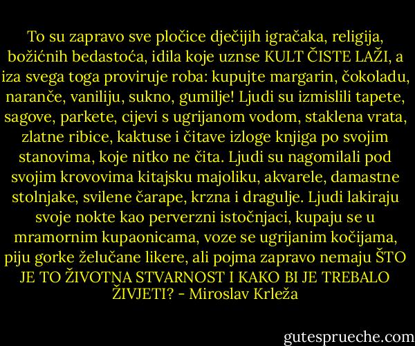 To su zapravo sve pločice dječijih igračaka, religija, božićnih bedastoća, idila koje uznse KULT ČISTE LAŽI, a iza svega toga proviruje roba: kupujte margarin, čokoladu, naranče, vaniliju, sukno, gumilje! Ljudi su izmislili tapete, sagove, parkete, cijevi s ugrijanom vodom, staklena vrata, zlatne ribice, kaktuse i čitave izloge knjiga po svojim stanovima, koje nitko ne čita. Ljudi su nagomilali pod svojim krovovima kitajsku majoliku, akvarele, damastne stolnjake, svilene čarape, krzna i dragulje. Ljudi lakiraju svoje nokte kao perverzni istočnjaci, kupaju se u mramornim kupaonicama, voze se ugrijanim kočijama, piju gorke želučane likere, ali pojma zapravo nemaju ŠTO JE TO ŽIVOTNA STVARNOST I KAKO BI JE TREBALO ŽIVJETI? - Miroslav Krleža