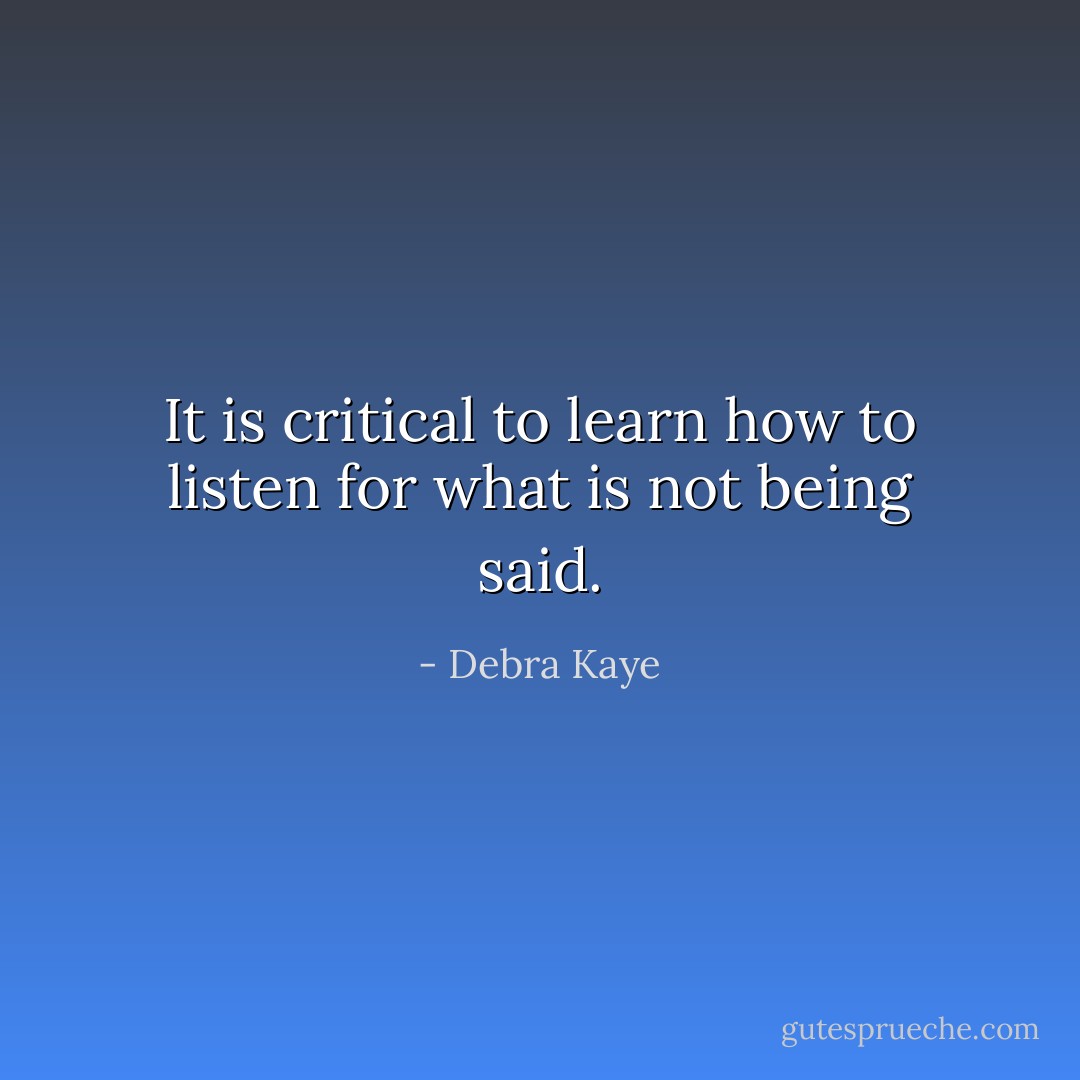 It is critical to learn how to listen for what is not being said. - Debra Kaye