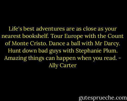 Life's best adventures are as close as your nearest bookshelf. Tour Europe with the Count of Monte Cristo. Dance a ball with Mr Darcy. Hunt down bad guys with Stephanie Plum. Amazing things can happen when you read. - Ally Carter