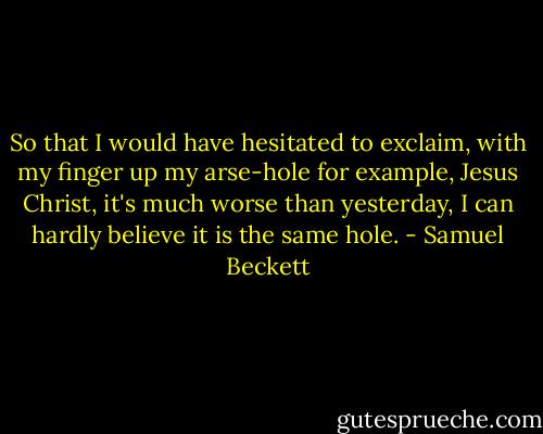 So that I would have hesitated to exclaim, with my finger up my arse-hole for example, Jesus Christ, it's much worse than yesterday, I can hardly believe it is the same hole. - Samuel Beckett