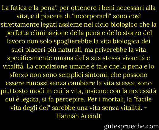 La fatica e la pena", per ottenere i beni necessari alla vita, e il piacere di "incorporarli" sono così strettamente legati assieme nel ciclo biologico che la perfetta eliminazione della pena e dello sforzo del lavoro non solo spoglierebbe la vita biologica dei suoi piaceri più naturali, ma priverebbe la vita specificamente umana della sua stessa vivacità e vitalità. La condizione umane è tale che la pena e lo sforzo non sono semplici sintomi, che possono essere rimossi senza cambiare la vita stessa; sono piuttosto modi in cui la vita, insieme con la necessità cui è legata, si fa percepire. Per i mortali, la "facile vita degli dei" sarebbe una vita senza vitalità. - Hannah Arendt