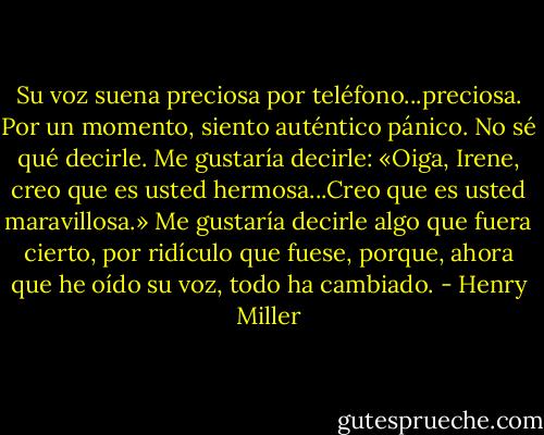 Su voz suena preciosa por teléfono...preciosa. Por un momento, siento auténtico pánico. No sé qué decirle. Me gustaría decirle: «Oiga, Irene, creo que es usted hermosa...Creo que es usted maravillosa.» Me gustaría decirle algo que fuera cierto, por ridículo que fuese, porque, ahora que he oído su voz, todo ha cambiado. - Henry Miller