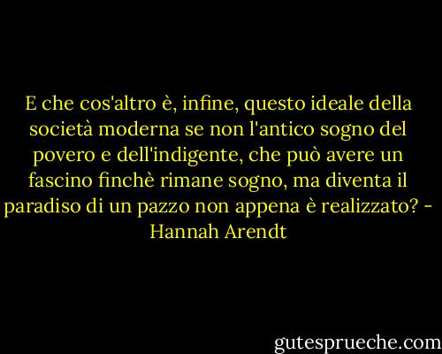 E che cos'altro è, infine, questo ideale della società moderna se non l'antico sogno del povero e dell'indigente, che può avere un fascino finchè rimane sogno, ma diventa il paradiso di un pazzo non appena è realizzato? - Hannah Arendt
