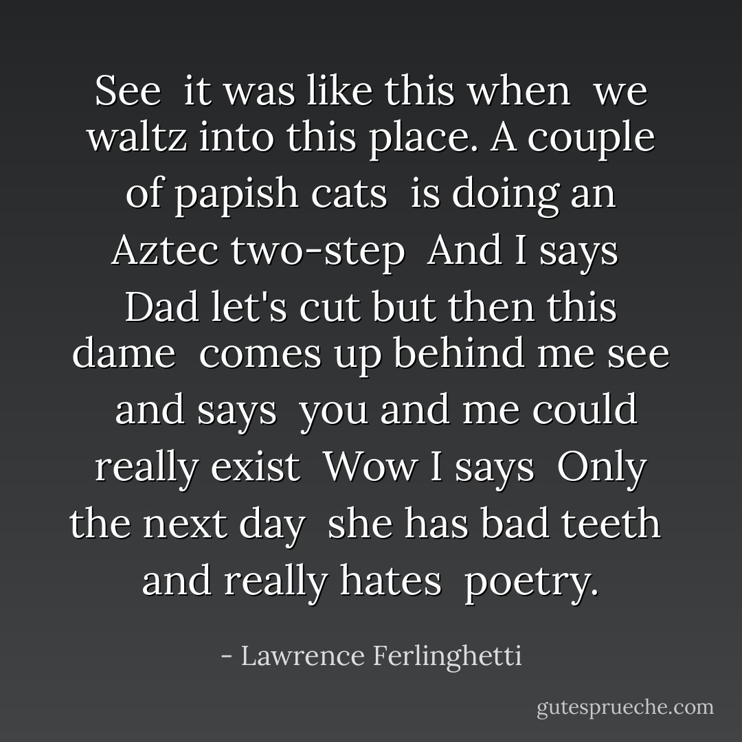 See<br /> it was like this when<br /> we waltz into this place.<br />A couple of papish cats<br /> is doing an Aztec two-step<br /><br />And I says<br /> Dad let's cut<br />but then this dame<br /> comes up behind me see<br /> and says<br /> you and me could really exist<br /><br />Wow I says<br /> Only the next day<br /> she has bad teeth<br /> and really hates<br /> poetry. - Lawrence Ferlinghetti