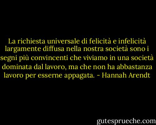 La richiesta universale di felicità e infelicità largamente diffusa nella nostra società sono i segni più convincenti che viviamo in una società dominata dal lavoro, ma che non ha abbastanza lavoro per esserne appagata. - Hannah Arendt