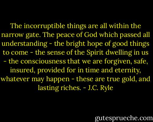 The incorruptible things are all within the narrow gate. The peace of God which passed all understanding - the bright hope of good things to come - the sense of the Spirit dwelling in us - the consciousness that we are forgiven, safe, insured, provided for in time and eternity, whatever may happen - these are true gold, and lasting riches. - J.C. Ryle
