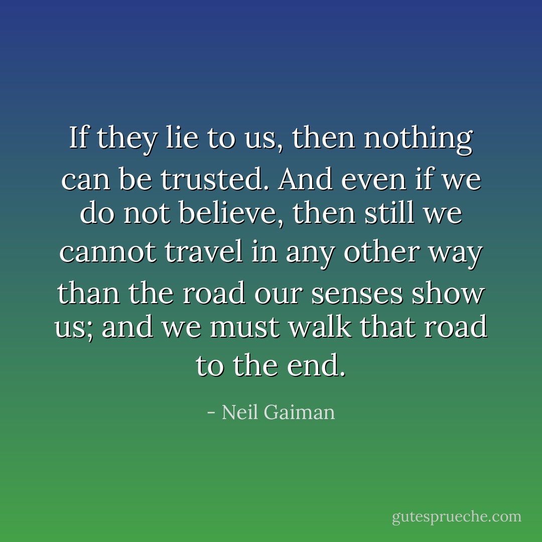 If they lie to us, then nothing can be trusted. And even if we do not believe, then still we cannot travel in any other way than the road our senses show us; and we must walk that road to the end. - Neil Gaiman