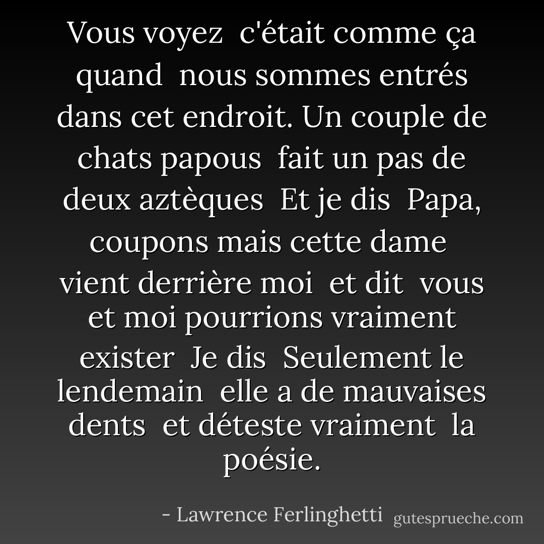 Vous voyez<br /> c'était comme ça quand<br /> nous sommes entrés dans cet endroit.<br />Un couple de chats papous<br /> fait un pas de deux aztèques<br /><br />Et je dis<br /> Papa, coupons<br />mais cette dame<br /> vient derrière moi<br /> et dit<br /> vous et moi pourrions vraiment exister<br /><br />Je dis<br /> Seulement le lendemain<br /> elle a de mauvaises dents<br /> et déteste vraiment<br /> la poésie. - Lawrence Ferlinghetti
