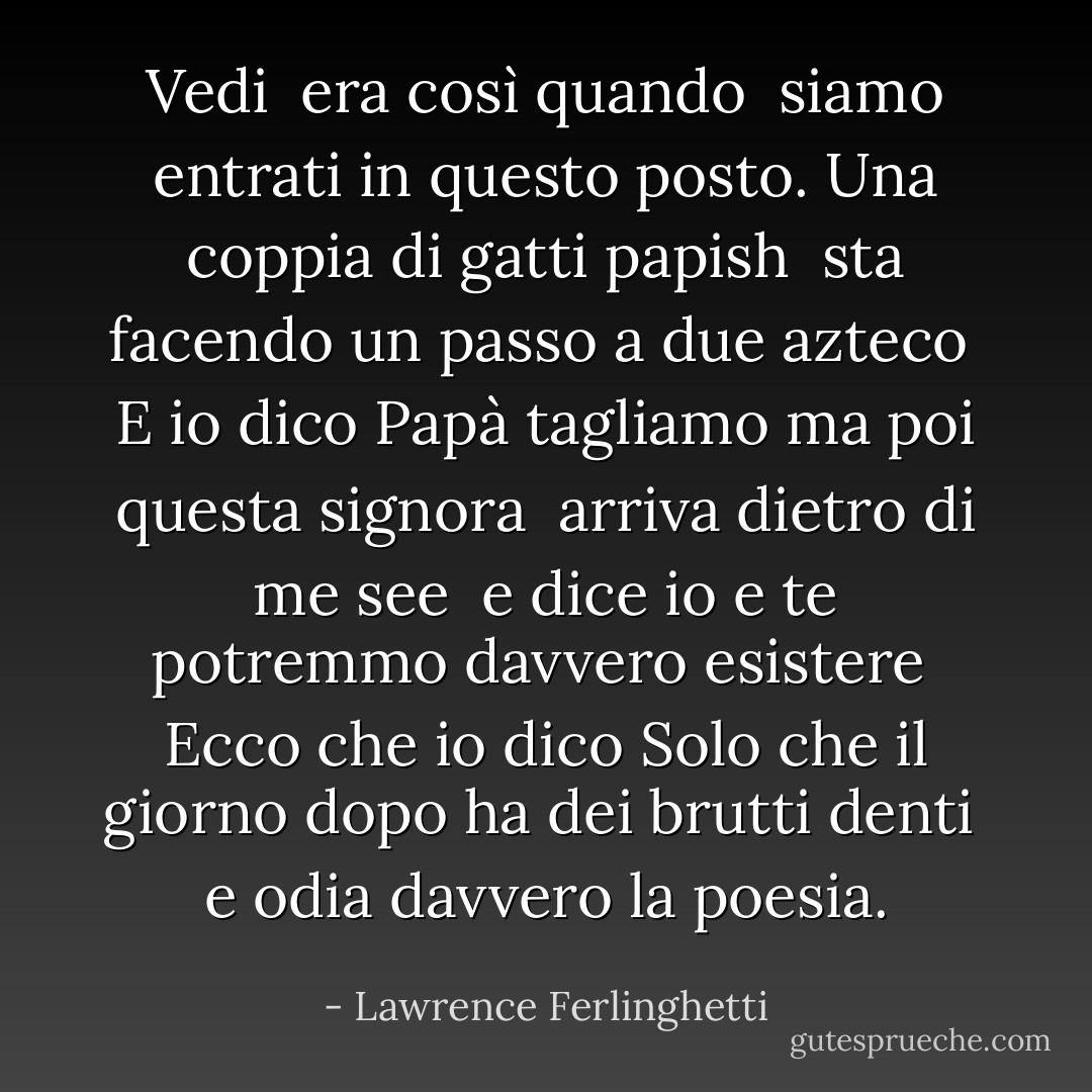 Vedi<br /> era così quando<br /> siamo entrati in questo posto.<br />Una coppia di gatti papish<br /> sta facendo un passo a due azteco<br /><br />E io dico<br />Papà tagliamo<br />ma poi questa signora<br /> arriva dietro di me see<br /> e dice<br />io e te potremmo davvero esistere<br /><br />Ecco che io dico<br />Solo che il giorno dopo<br />ha dei brutti denti<br /> e odia davvero<br />la poesia. - Lawrence Ferlinghetti