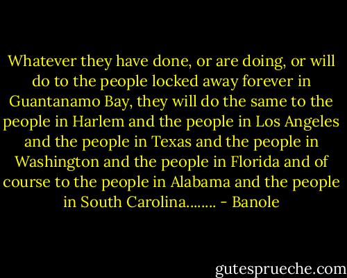 Whatever they have done, or are doing, or will do to the people locked away forever in Guantanamo Bay, they will do the same to the people in Harlem and the people in Los Angeles and the people in Texas and the people in Washington and the people in Florida and of course to the people in Alabama and the people in South Carolina........ - Banole