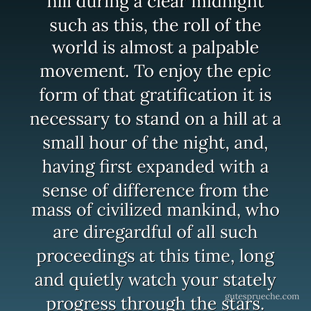 To persons standing alone on a hill during a clear midnight such as this, the roll of the world is almost a palpable movement. To enjoy the epic form of that gratification it is necessary to stand on a hill at a small hour of the night, and, having first expanded with a sense of difference from the mass of civilized mankind, who are diregardful of all such proceedings at this time, long and quietly watch your stately progress through the stars. - Thomas Hardy