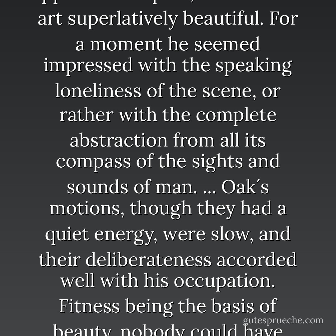Suddenly an unexpected series of sounds began to be heard in this place up against the starry sky. They were the notes of Oak´s flute. It came from the direction of a small dark object under the hedge - a shephard´s hut - now presenting an outline to which an unintiated person might have been puzzled to attach either meaning or use. ... Being a man not without a frequent consciousness that there was some charm in this life he led, he stood still after looking at the sky as a useful instrument, and regarded it in an appreciative spirit, as a work of art superlatively beautiful. For a moment he seemed impressed with the speaking loneliness of the scene, or rather with the complete abstraction from all its compass of the sights and sounds of man. ... Oak´s motions, though they had a quiet energy, were slow, and their deliberateness accorded well with his occupation. Fitness being the basis of beauty, nobody could have denied tha his steady swings and turns in and about the flock had elements of grace. His special power, morally, physically, and mentally, was static. ... Oak was an intensely human man: indee, his humanity tore in pieces any politic intentions of his which bordered on strategy, and carried him on as by gravitation. A shadow in his life had always been that his flock should end in mutton - that a day could find a shepherd an arrant traitor to his gentle sheep. - Thomas Hardy