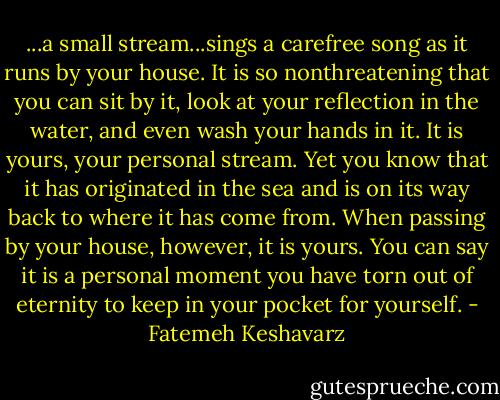 ...a small stream...sings a carefree song as it runs by your house. It is so nonthreatening that you can sit by it, look at your reflection in the water, and even wash your hands in it. It is yours, your personal stream. Yet you know that it has originated in the sea and is on its way back to where it has come from. When passing by your house, however, it is yours. You can say it is a personal moment you have torn out of eternity to keep in your pocket for yourself. - Fatemeh Keshavarz