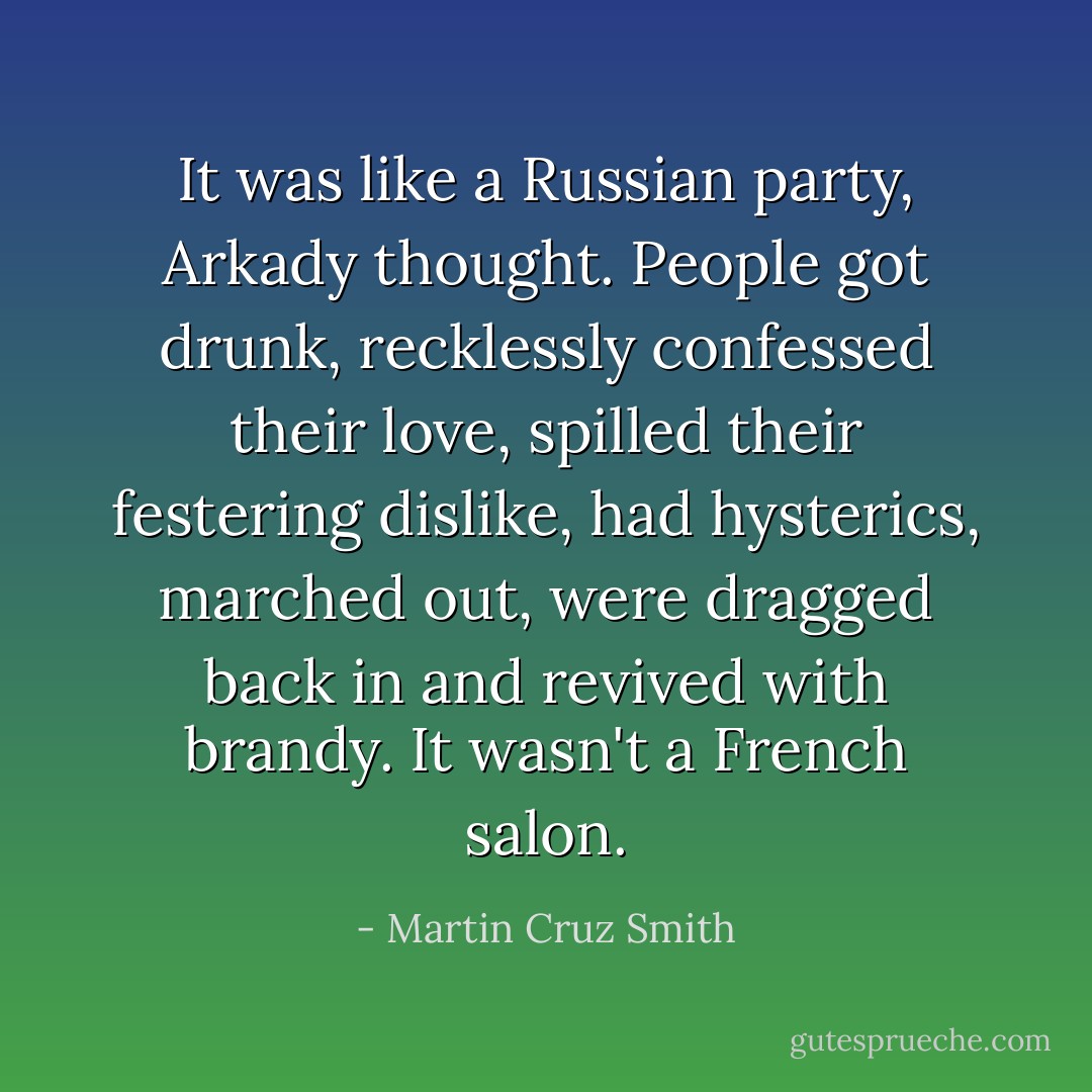 It was like a Russian party, Arkady thought. People got drunk, recklessly confessed their love, spilled their festering dislike, had hysterics, marched out, were dragged back in and revived with brandy. It wasn't a French salon. - Martin Cruz Smith
