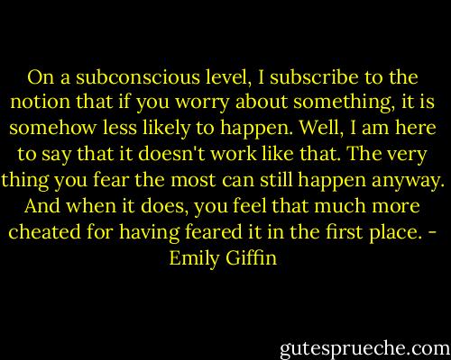 On a subconscious level, I subscribe to the notion that if you worry about something, it is somehow less likely to happen. Well, I am here to say that it doesn't work like that. The very thing you fear the most can still happen anyway. And when it does, you feel that much more cheated for having feared it in the first place. - Emily Giffin