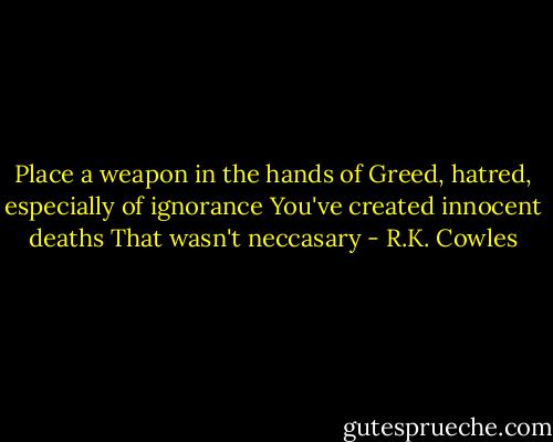 Place a weapon in the hands of<br />Greed, hatred, especially of ignorance<br />You've created innocent deaths<br />That wasn't neccasary - R.K. Cowles